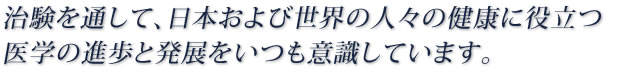 治験を通して、日本および世界の人々の健康に役立つ医学の進歩と発展をいつも意識しています。