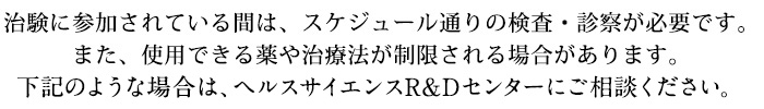 治験に参加されている間は、スケジュール通りの検査・診察が必要です。
また、使用できる薬や治療法が制限される場合があります。
下記のような場合は、臨床試験管理センターにご相談ください。
