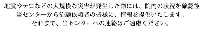 地震やテロなどの大規模な災害が発生した際には、院内の状況を確認後
当センターから治験依頼者の皆様に、情報を提供いたします。
それまで、当センターへの連絡はご遠慮ください。
