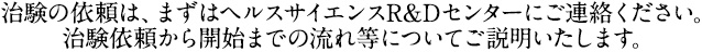 治験の依頼は、まずは臨床試験管理センターにご連絡ください。 治験依頼から開始までの流れ等についてご説明いたします。