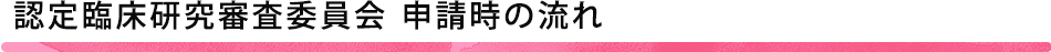 認定臨床研究審査委員会 申請時の流れ