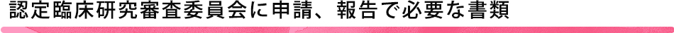 認定臨床研究審査委員会に申請、報告で必要な書類