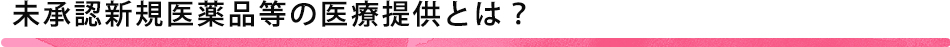 未承認新規医薬品等の医療提供とは？